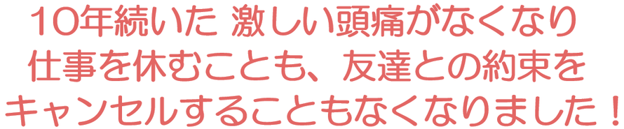 10年続いた 激しい頭痛がなくなり仕事を休むことも、友達との約束をキャンセルすることもなくなりました！