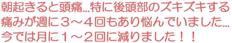 朝起きると頭痛...特に後頭部のズキズキする痛みが週に３～４回もあり悩んでいました...今では月に１～２回に減りました
