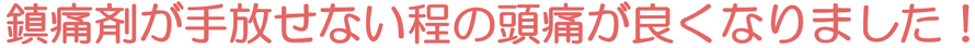 鎮痛剤が手放せない程の頭痛が良くなりました！