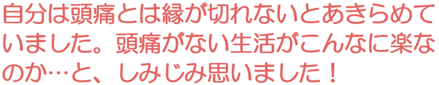 自分は頭痛とは縁が切れないとあきらめていました。頭痛がない生活がこんなに楽なのかとしみじみ思いました