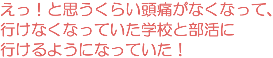 えっ！と思うくらい頭痛がなくなって、行けなくなっていた学校と部活に行けるようになっていた