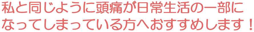 私と同じように頭痛が日常生活の一部になってしまっている方へおすすめします