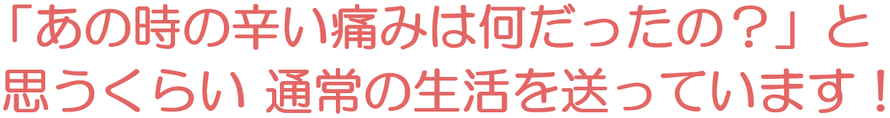 「あの時の辛い痛みは何だったの？」と思うくらい通常の生活を送っています！