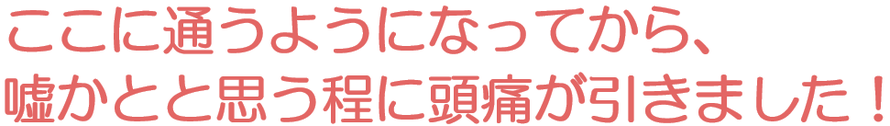ここに通うようになってから嘘かと思う程に頭痛が引きました