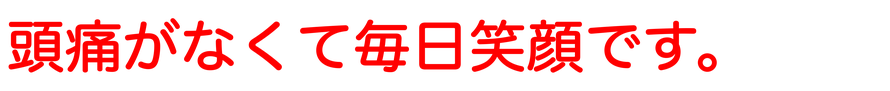 頭痛がなくて毎日笑顔で過ごせてます。スマイルいっぱいの毎日で幸せです。