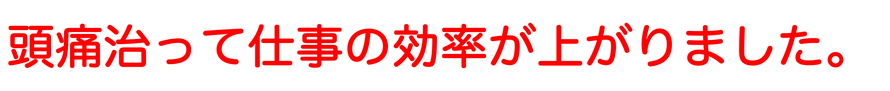 頭痛が治って仕事の効率が上がりました。めちゃくちゃスッキリします！