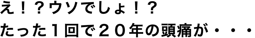 え！？ウソでしょ！？ たった１回で２０年の頭痛が・・・