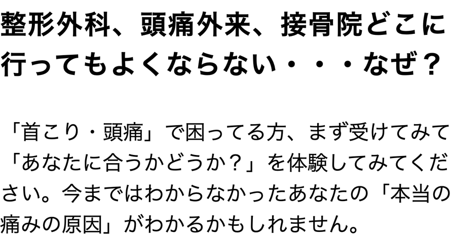 整形外科、頭痛外来、接骨院どこに 行ってもよくならない・・・なぜ？  「首こり・頭痛」で困ってる方、まず受けてみて「あなたに合うかどうか？」を体験してみてください。今まではわからなかったあなたの「本当の痛みの原因」がわかるかもしれません。