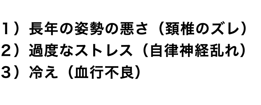 １）長年の姿勢の悪さ（頚椎のズレ） ２）過度なストレス（自律神経乱れ） ３）冷え（血行不良）