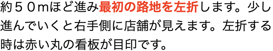 約５０mほど進み最初の路地を左折します。進んでいくと右手側に店舗が見えてきます。左折する時は赤い丸の看板が目印です。