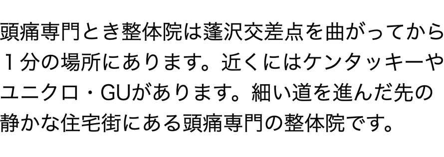 頭痛専門とき整体院は蓬沢交差点を曲がってから １分の場所にあります。近くにはケンタッキーや ユニクロ・GUがあります。細い道を進んだ先の 静かな住宅街にある頭痛専門の整体院です。