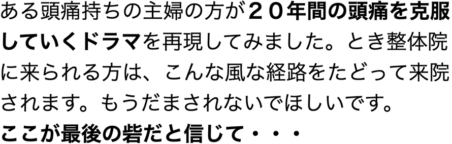 ある頭痛持ちの主婦の方が２０年間の頭痛を克服していくドラマを再現してみました。とき整体院に来られる方は、こんな風な経路をたどって来院されます。もうだまされないでほしいです。 ここが最後の砦だと信じて・・・