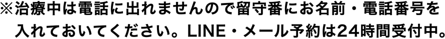 ※施術中は電話に出れませんので留守番にお名前・電話番号を 入れておいてください。LINE・メール予約は24時間受付中。