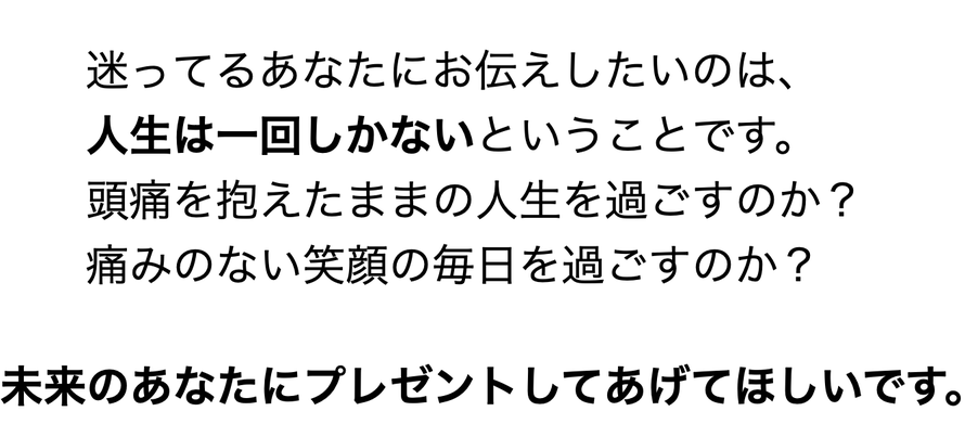 迷ってるあなたにお伝えしたいのは、       人生は一回しかないということです。             頭痛を抱えたままの人生を過ごすのか？             痛みのない笑顔の毎日を過ごすのか？              未来のあなたにプレゼントしてあげてほしいです。
