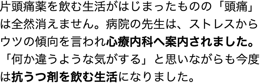 片頭痛薬を飲む生活がはじまったものの「頭痛」は全然消えません。病院の先生は、ストレスからウツの傾向を言われ心療内科へ案内されました。「何か違うような気がする」と思いながらも今度は抗うつ剤を飲む生活になりました。