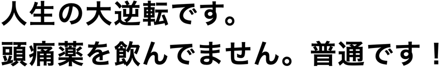 人生の大逆転です。 頭痛薬を飲んでません。普通です！