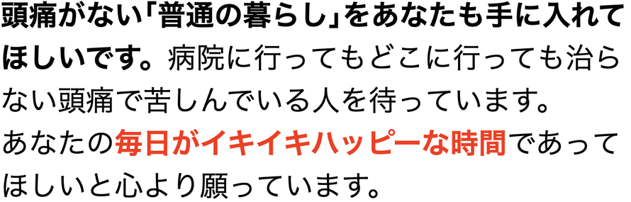 頭痛がない｢普通の暮らし｣をあなたも手に入れてほしいです。病院に行ってもどこに行っても治らない頭痛で苦しんでいる人を待っています。 あなたの毎日がイキイキハッピーな時間であってほしいと心より願っています。