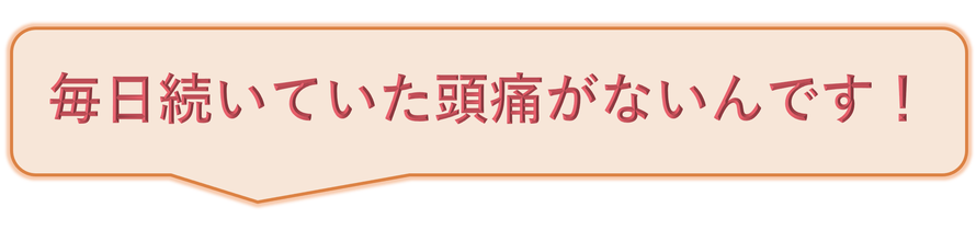 毎日続いていた頭痛がないんです！