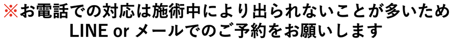 お電話での対応は施術中により出られないことが多いため、LINE orメールでのご予約をお願いします