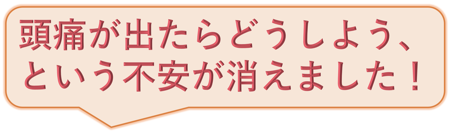 頭痛が出たらどうしよう、という不安が消えました！