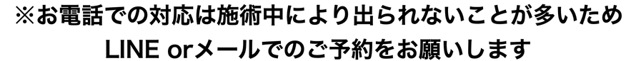 お電話での対応は施術中により出られないことが多いため、LINE orメールでのご予約をお願いします