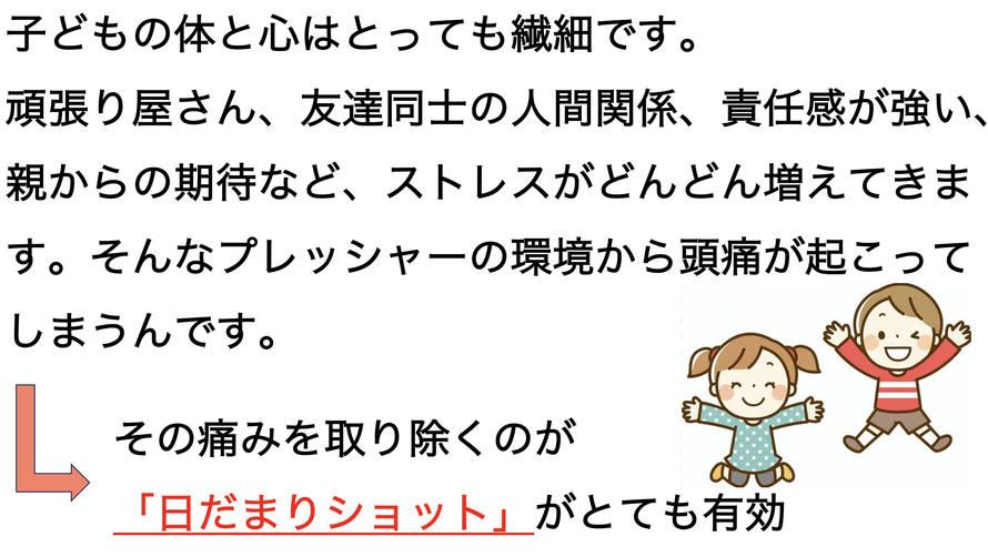 子どもの体と心はとっても繊細です。頑張り屋さん、友達同士の人間関係、責任感が強い、親からの期待など、ストレスがどんどん増えてきます。そんなプレッシャーの環境から頭痛が起こってしまうんです。その痛みを取り除くのが日だまりショットがとても有効