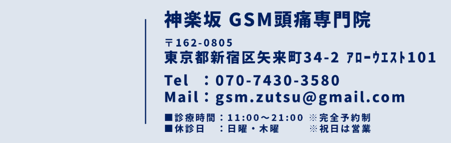 神楽坂 GSM頭痛専門院　〒162-0805　東京都新宿区矢来町34-2　アローウエスト101　TEL：070-7430-3580　Mail：gsm.zutsu@gmail.com　診療時間：11:00～21:00　※完全予約制　休診日：日曜・木曜　※祝日は営業