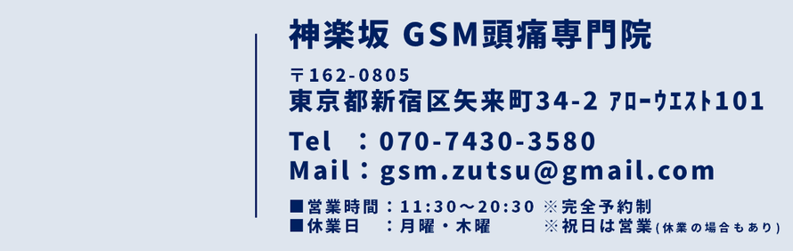 神楽坂 GSM頭痛専門院　〒162-0805　東京都新宿区矢来町34-2　アローウエスト101　TEL：070-7430-3580　Mail：gsm.zutsu@gmail.com　診療時間：11:00～21:00　※完全予約制　休診日：日曜・木曜　※祝日は営業