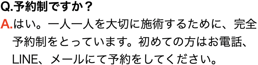 Q.予約制ですか？ A.はい。一人一人を大切に施術するために、完全 　予約制をとっています。初めての方はお電話、 　LINE、メールにて予約をしてください。