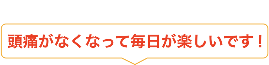 頭痛がなくなって毎日が楽しいです！