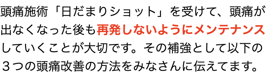 頭痛施術「日だまりショット」を受けて、頭痛が出なくなった後も再発しないようにメンテナンスしていくことが大切です。その補強として以下の３つの頭痛改善の方法をみなさんに伝えてます。