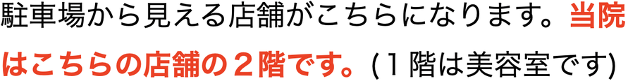 駐車場から見える店舗がこちらになります。当院はこちらの店舗の２階です。(１階は美容室です)