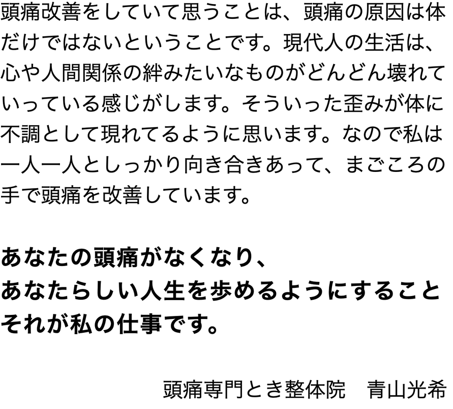 頭痛改善をしていて思うことは、頭痛の原因は体だけではないということです。現代人の生活は、心や人間関係の絆みたいなものがどんどん壊れていっている感じがします。そういった歪みが体に不調として現れてるように思います。なので私は 一人一人としっかり向き合きあって、まごころの手で頭痛を改善しています。    あなたの頭痛がなくなり、  あなたらしい人生を歩めるようにすること  それが私の仕事です。                                 　　　　　　　                    