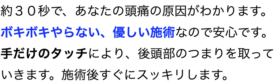約３０秒で、あなたの頭痛の原因がわかります。 ボキボキやらない、優しい施術なので安心です。手だけのタッチにより、後頭部のつまりを取っていきます。施術後すぐにスッキリします。
