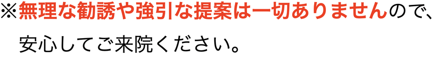 ※無理な勧誘や強引な提案は一切ありませんので、 　安心してご来院ください。