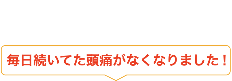 毎日続いてた頭痛がなくなりました！