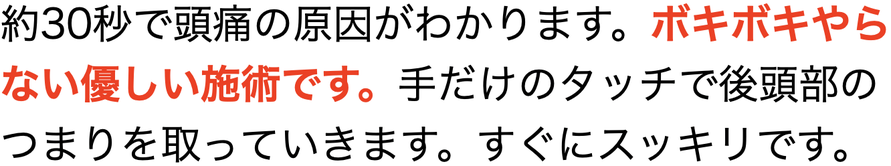 約30秒で頭痛の原因がわかります。ボキボキやら ない優しい施術です。 手だけのタッチで後頭部の つまりを取っていきます。すぐにスッキリです。