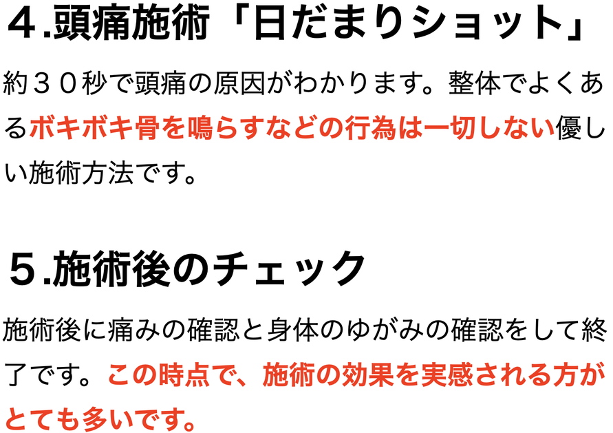 ４.頭痛施術「日だまりショット」 約３０秒で頭痛の原因がわかります。整体でよくあるボキボキ骨を鳴らすなどの行為は一切しない優しい施術方法です。  ５.施術後のチェック 施術後に痛みの確認と身体のゆがみの確認をして終了です。この時点で、施術の効果を実感される方がとても多いです。