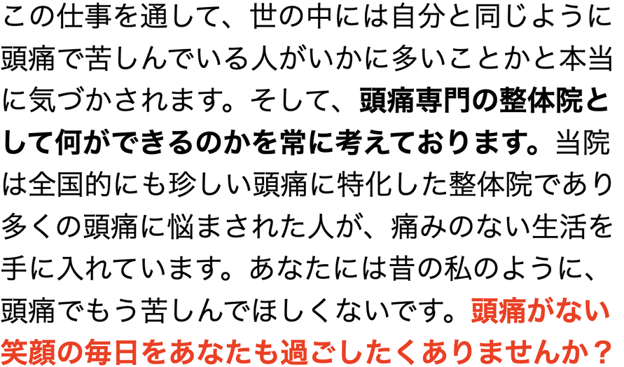 この仕事を通して、世の中には自分と同じように頭痛で苦しんでいる人がいかに多いことかと本当に気づかされます。そして、頭痛専門の整体院として何ができるのかを常に考えております。当院は全国的にも珍しい頭痛に特化した整体院であり多くの頭痛に悩まされた人が、痛みのない生活を手に入れています。あなたには昔の私のように、頭痛でもう苦しんでほしくないです。頭痛がない笑顔の毎日をあなたも過ごしたくありませんか？