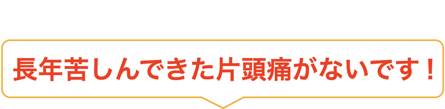長年苦しんできた片頭痛がないです！