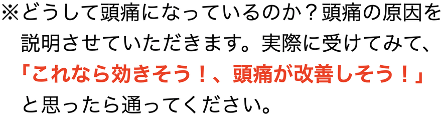 ※どうして頭痛になっているのか？頭痛の原因を 　 　説明させていただきます。実際に受けてみて、 　 　｢これなら効きそう！、頭痛が改善しそう！」 　と思ったら通ってください。