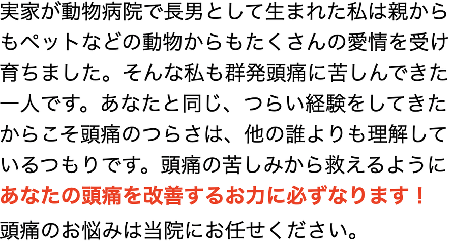 実家が動物病院で長男として生まれた私は親から もペットなどの動物からもたくさんの愛情を受け 育ちました。そんな私も群発頭痛に苦しんできた 一人です。あなたと同じ、つらい経験をしてきた からこそ頭痛のつらさは、他の誰よりも理解して いるつもりです。頭痛の苦しみから救えるように あなたの頭痛を改善するお力に必ずなります！ 頭痛のお悩みは当院にお任せください。