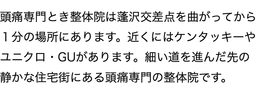 頭痛専門とき整体院は蓬沢交差点を曲がってから １分の場所にあります。近くにはケンタッキーや ユニクロ・GUがあります。細い道を進んだ先の 静かな住宅街にある頭痛専門の整体院です。