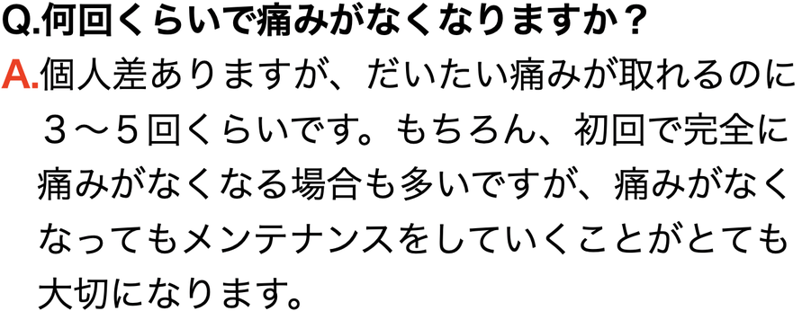 Q.何回くらいで痛みがなくなりますか？ A.個人差ありますが、だいたい痛みが取れるのに 　３〜５回くらいです。もちろん、初回で完全に 　痛みがなくなる場合も多いですが、痛みがなく 　なってもメンテナンスをしていくことがとても 　大切になります。