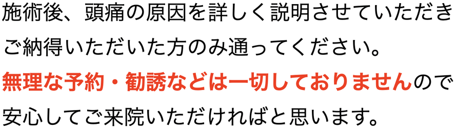 施術後、頭痛の原因を詳しく説明させていただきご納得いただいた方のみ通ってください。 無理な予約・勧誘などは一切しておりませんので安心してご来院いただければと思います。