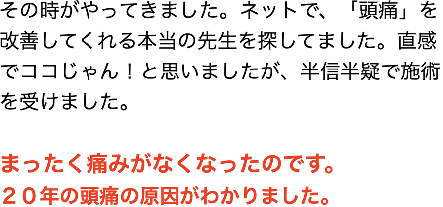 その時がやってきました。ネットで、「頭痛」を改善してくれる本当の先生を探してました。直感でココじゃん！と思いましたが、半信半疑で施術を受けました。    まったく痛みがなくなったのです。  ２０年の頭痛の原因がわかりました。