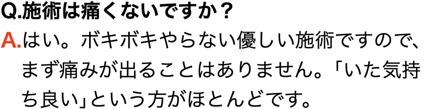 Q.施術は痛くないですか？ A.はい。ボキボキやらない優しい施術ですので、 　まず痛みが出ることはありません。｢いた気持 　ち良い｣という方がほとんどです。