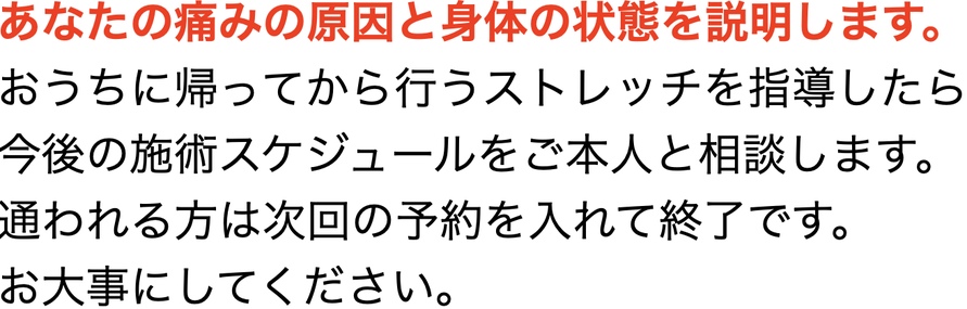 あなたの痛みの原因と身体の状態を説明します。 おうちに帰ってから行うストレッチを指導したら 今後の施術スケジュールを本人と相談します。 通われる方は次回の予約を入れて終了です。 お大事にしてください。