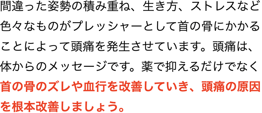 間違った姿勢の積み重ね、生き方、ストレスなど色々なものがプレッシャーとして首の骨にかかることによって頭痛を発生させています。頭痛は、体からのメッセージです。薬で抑えるだけでなく首の骨のズレや血行を改善していき、頭痛の原因を根本改善しましょう。