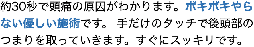 約30秒で頭痛の原因がわかります。ボキボキやら ない優しい施術です。 手だけのタッチで後頭部の つまりを取っていきます。すぐにスッキリです。